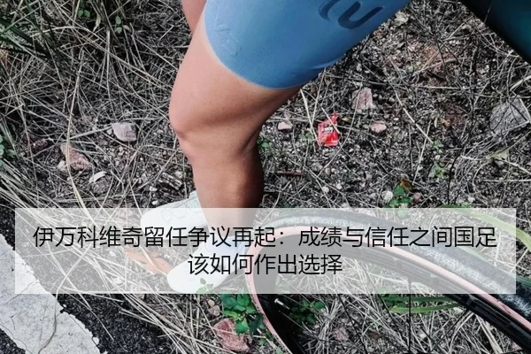 伊万科维奇留任争议再起：成绩与信任之间国足该如何作出选择